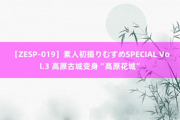 【ZESP-019】素人初撮りむすめSPECIAL Vol.3 高原古城变身“高原花城”