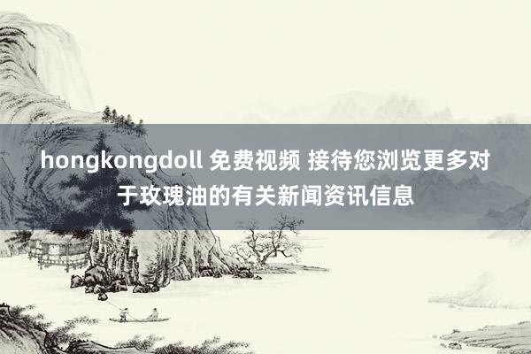 hongkongdoll 免费视频 接待您浏览更多对于玫瑰油的有关新闻资讯信息