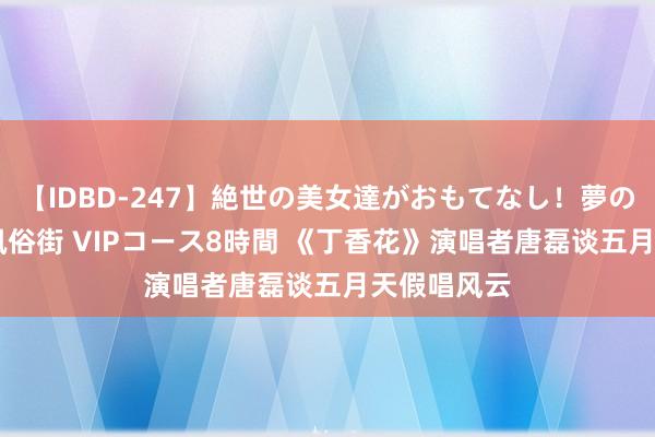 【IDBD-247】絶世の美女達がおもてなし！夢の桃源郷 IP風俗街 VIPコース8時間 《丁香花》演唱者唐磊谈五月天假唱风云