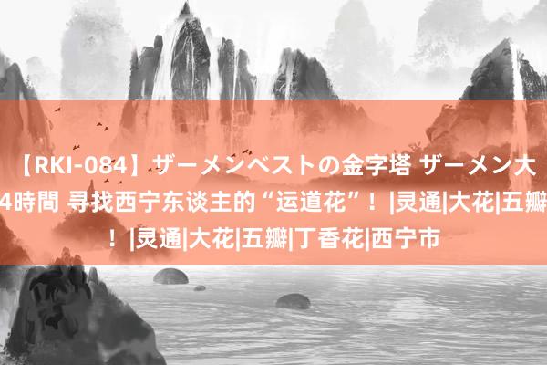 【RKI-084】ザーメンベストの金字塔 ザーメン大好き2000発 24時間 寻找西宁东谈主的“运道花”！|灵通|大花|五瓣|丁香花|西宁市