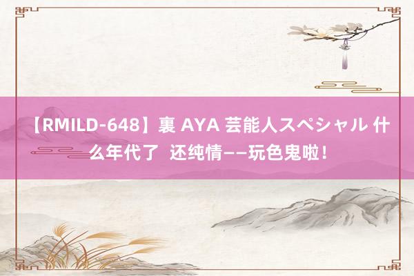 【RMILD-648】裏 AYA 芸能人スペシャル 什么年代了  还纯情——玩色鬼啦！