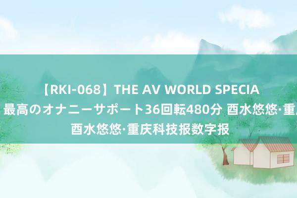 【RKI-068】THE AV WORLD SPECIAL あなただけに 最高のオナニーサポート36回転480分 酉水悠悠·重庆科技报数字报