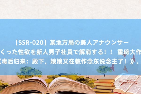 【SSR-020】某地方局の美人アナウンサーは忙し過ぎて溜まりまくった性欲を新人男子社員で解消する！！ 重磅大作《毒后归来：殿下，娘娘又在教作念东说念主了！》，我和我的小伙伴王人追疯了