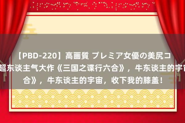 【PBD-220】高画質 プレミア女優の美尻コレクション8時間 超东谈主气大作《三国之谍行六合》，牛东谈主的宇宙，收下我的膝盖！