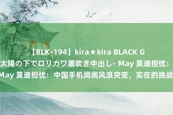 【BLK-194】kira★kira BLACK GAL 黒ギャル青姦露出-灼熱太陽の下でロリカワ潮吹き中出し- May 莫迪担忧：中国手机阛阓风浪突变，实在的挑战还在后面