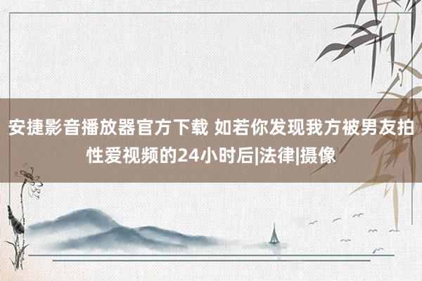 安捷影音播放器官方下载 如若你发现我方被男友拍性爱视频的24小时后|法律|摄像