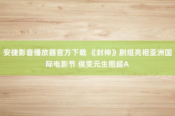 安捷影音播放器官方下载 《封神》剧组亮相亚洲国际电影节 侯雯元生图超A