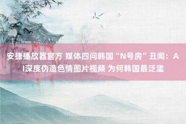 安捷播放器官方 媒体四问韩国“N号房”丑闻：AI深度伪造色情图片视频 为何韩国最泛滥