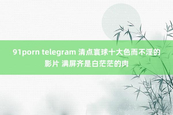 91porn telegram 清点寰球十大色而不淫的影片 满屏齐是白茫茫的肉