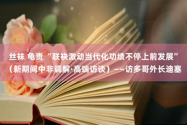 丝袜 龟责 “联袂激动当代化功绩不停上前发展”（新期间中非调解·高端访谈）——访多哥外长迪塞