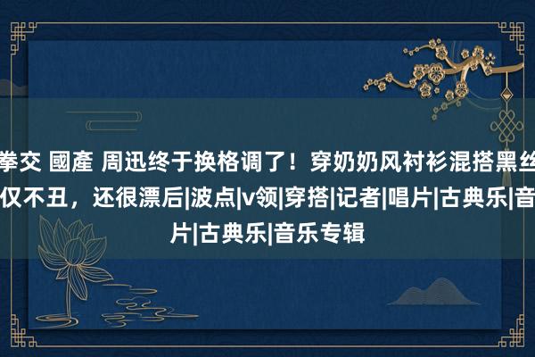 拳交 國產 周迅终于换格调了！穿奶奶风衬衫混搭黑丝袜，不仅不丑，还很漂后|波点|v领|穿搭|记者|唱片|古典乐|音乐专辑