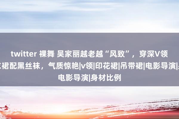 twitter 裸舞 吴家丽越老越“风致”，穿深V领挂脖连衣裙配黑丝袜，气质惊艳|v领|印花裙|吊带裙|电影导演|身材比例