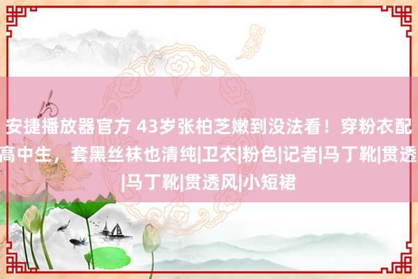 安捷播放器官方 43岁张柏芝嫩到没法看！穿粉衣配短裙宛如高中生，套黑丝袜也清纯|卫衣|粉色|记者|马丁靴|贯透风|小短裙