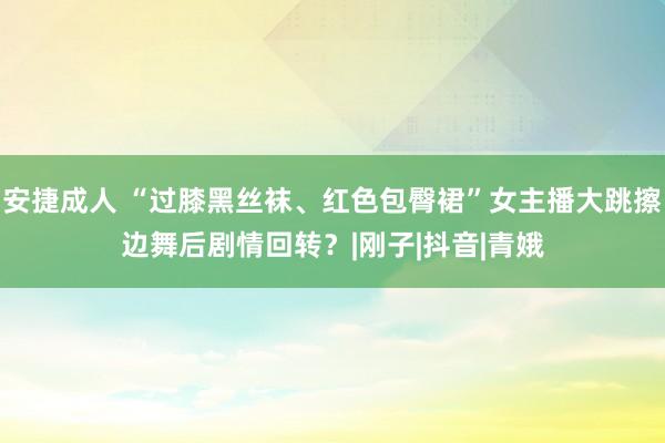 安捷成人 “过膝黑丝袜、红色包臀裙”女主播大跳擦边舞后剧情回转？|刚子|抖音|青娥