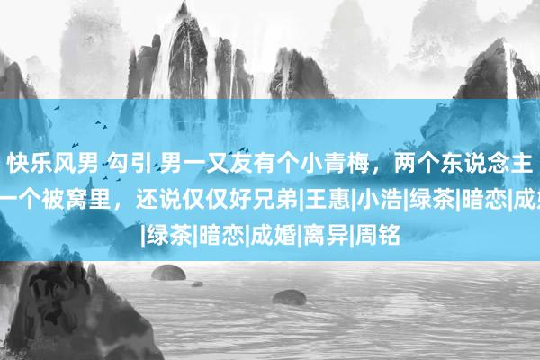 快乐风男 勾引 男一又友有个小青梅，两个东说念主好的能睡在一个被窝里，还说仅仅好兄弟|王惠|小浩|绿茶|暗恋|成婚|离异|周铭