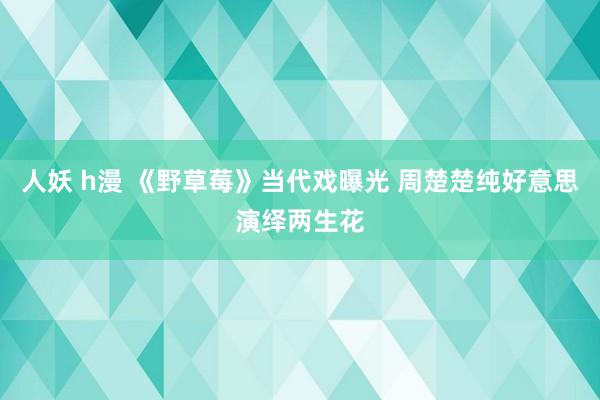 人妖 h漫 《野草莓》当代戏曝光 周楚楚纯好意思演绎两生花