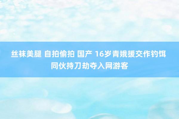 丝袜美腿 自拍偷拍 国产 16岁青娥援交作钓饵 同伙持刀劫夺入网游客