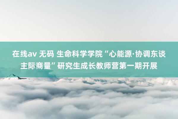 在线av 无码 生命科学学院“心能源·协调东谈主际商量”研究生成长教师营第一期开展