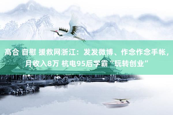 高合 自慰 援救网浙江：发发微博、作念作念手帐，月收入8万 杭电95后学霸“玩转创业”