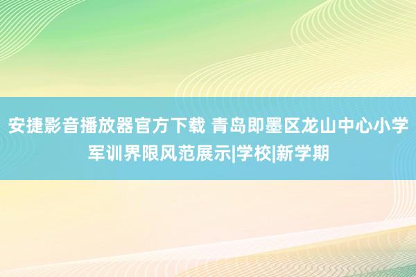 安捷影音播放器官方下载 青岛即墨区龙山中心小学军训界限风范展示|学校|新学期