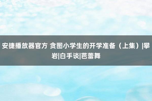 安捷播放器官方 贪图小学生的开学准备（上集）|攀岩|白手谈|芭蕾舞