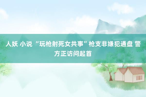 人妖 小说 “玩枪射死女共事”枪支非嫌犯通盘 警方正访问起首