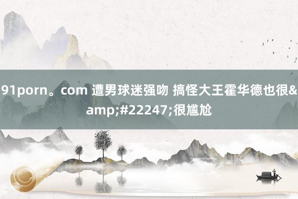 91porn。com 遭男球迷强吻 搞怪大王霍华德也很&#22247;很尴尬