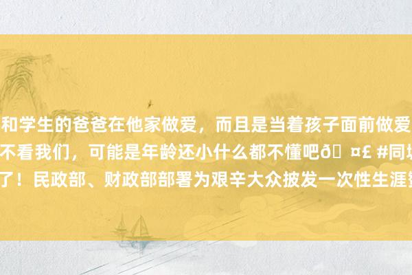 和学生的爸爸在他家做爱，而且是当着孩子面前做爱，太刺激了，孩子完全不看我们，可能是年龄还小什么都不懂吧🤣 #同城 #文爱 #自慰 发钱了！民政部、财政部部署为艰辛大众披发一次性生涯赞助，确保10月1日前披发笔直中|政府|专款