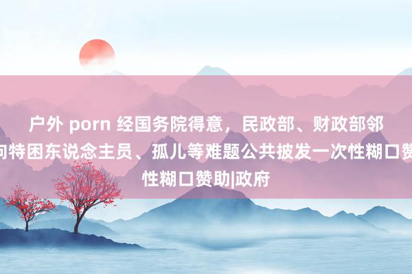 户外 porn 经国务院得意，民政部、财政部邻接部署向特困东说念主员、孤儿等难题公共披发一次性糊口赞助|政府