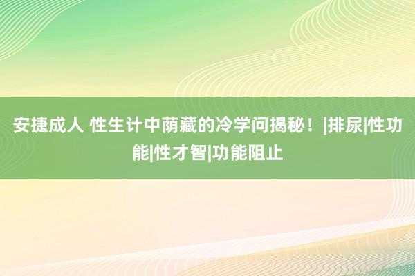 安捷成人 性生计中荫藏的冷学问揭秘！|排尿|性功能|性才智|功能阻止