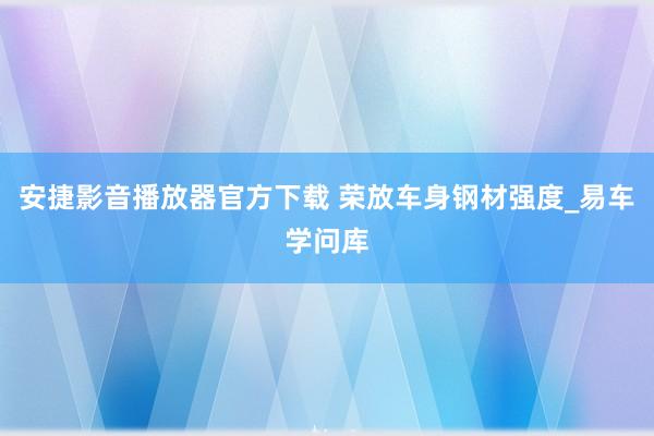 安捷影音播放器官方下载 荣放车身钢材强度_易车学问库