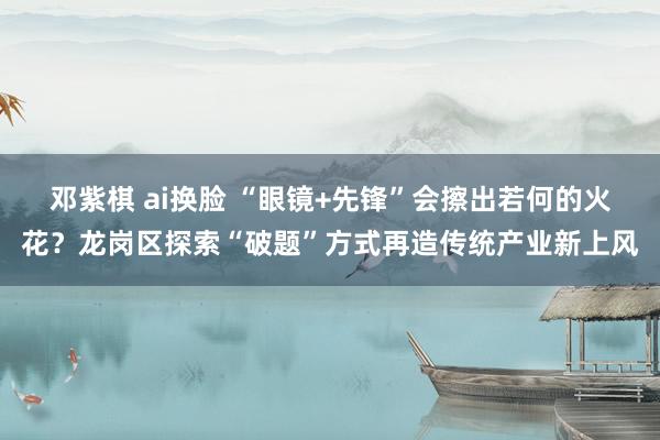 邓紫棋 ai换脸 “眼镜+先锋”会擦出若何的火花？龙岗区探索“破题”方式再造传统产业新上风