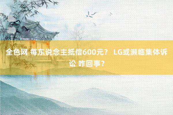 全色网 每东说念主抵偿600元？ LG或濒临集体诉讼 咋回事？