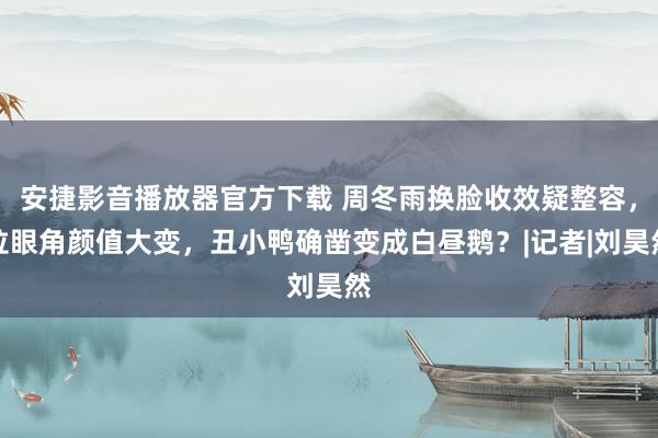 安捷影音播放器官方下载 周冬雨换脸收效疑整容，拉眼角颜值大变，丑小鸭确凿变成白昼鹅？|记者|刘昊然