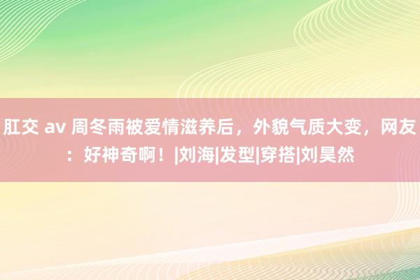 肛交 av 周冬雨被爱情滋养后，外貌气质大变，网友：好神奇啊！|刘海|发型|穿搭|刘昊然