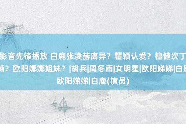 影音先锋播放 白鹿张凌赫离异？瞿颖认爱？檀健次丁程鑫互撕？欧阳娜娜姐妹？|胡兵|周冬雨|女明星|欧阳娣娣|白鹿(演员)