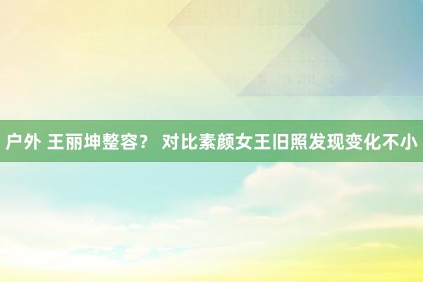 户外 王丽坤整容？ 对比素颜女王旧照发现变化不小