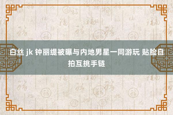 白丝 jk 钟丽缇被曝与内地男星一同游玩 贴脸自拍互挑手链