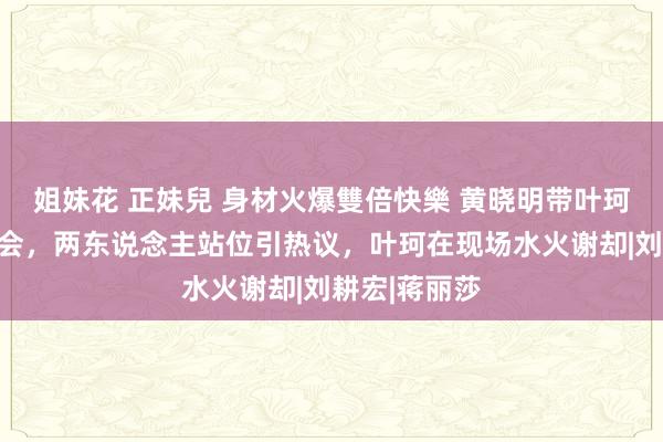 姐妹花 正妹兒 身材火爆雙倍快樂 黄晓明带叶珂参加明星约会，两东说念主站位引热议，叶珂在现场水火谢却|刘耕宏|蒋丽莎