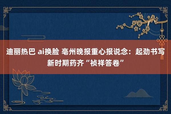 迪丽热巴 ai换脸 亳州晚报重心报说念：起劲书写新时期药齐“祯祥答卷”