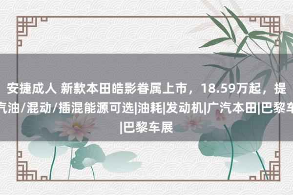 安捷成人 新款本田皓影眷属上市，18.59万起，提供汽油/混动/插混能源可选|油耗|发动机|广汽本田|巴黎车展