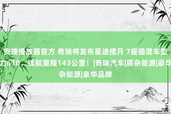 安捷播放器官方 奇瑞将发布星途揽月 7座插混车型，马力610，续航里程143公里！|奇瑞汽车|羼杂能源|豪华品牌