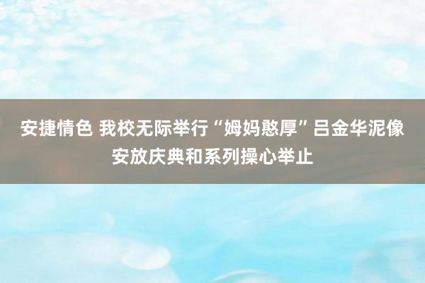 安捷情色 我校无际举行“姆妈憨厚”吕金华泥像安放庆典和系列操心举止