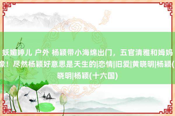 妖媚婷儿 户外 杨颖带小海绵出门，五官清雅和姆妈越来越像！尽然杨颖好意思是天生的|恋情|旧爱|黄晓明|杨颖(十六国)