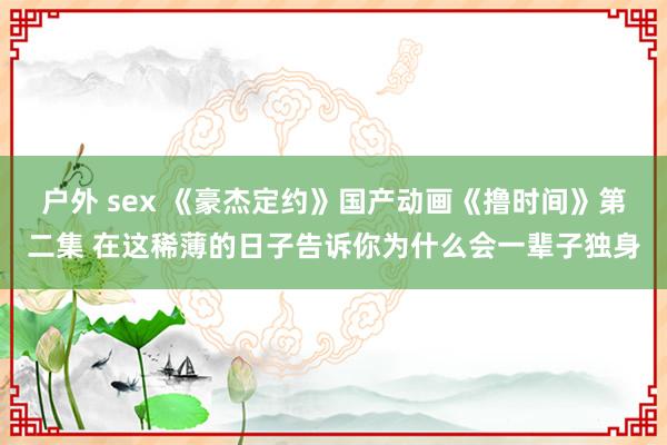 户外 sex 《豪杰定约》国产动画《撸时间》第二集 在这稀薄的日子告诉你为什么会一辈子独身