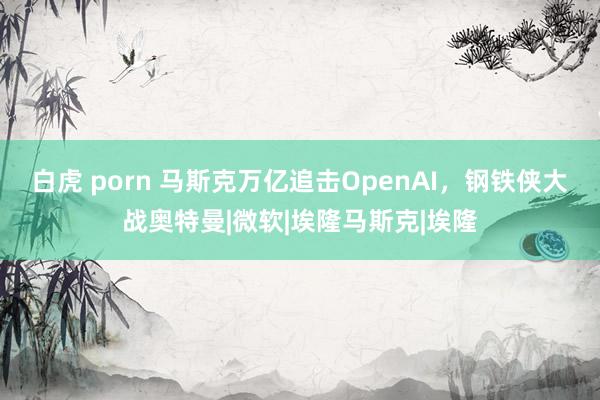 白虎 porn 马斯克万亿追击OpenAI，钢铁侠大战奥特曼|微软|埃隆马斯克|埃隆