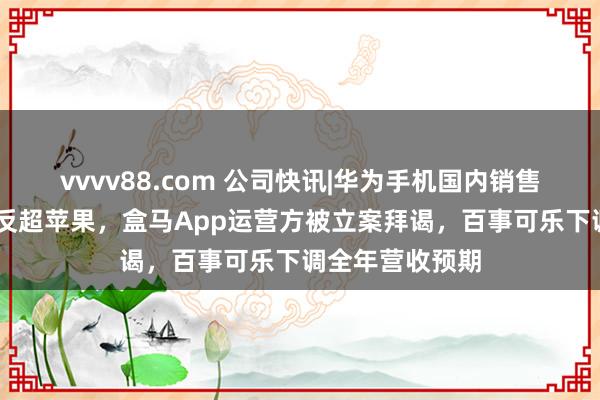 vvvv88.com 公司快讯|华为手机国内销售额时隔46个月反超苹果，盒马App运营方被立案拜谒，百事可乐下调全年营收预期