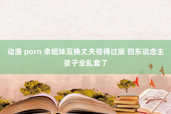 动漫 porn 亲姐妹互换丈夫信得过版 四东说念主孩子全乱套了