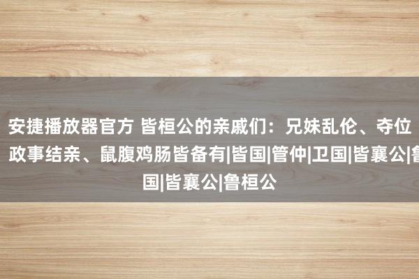 安捷播放器官方 皆桓公的亲戚们：兄妹乱伦、夺位之争、政事结亲、鼠腹鸡肠皆备有|皆国|管仲|卫国|皆襄公|鲁桓公