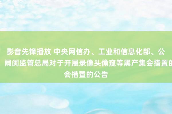 影音先锋播放 中央网信办、工业和信息化部、公安部、阛阓监管总局对于开展录像头偷窥等黑产集会措置的公告